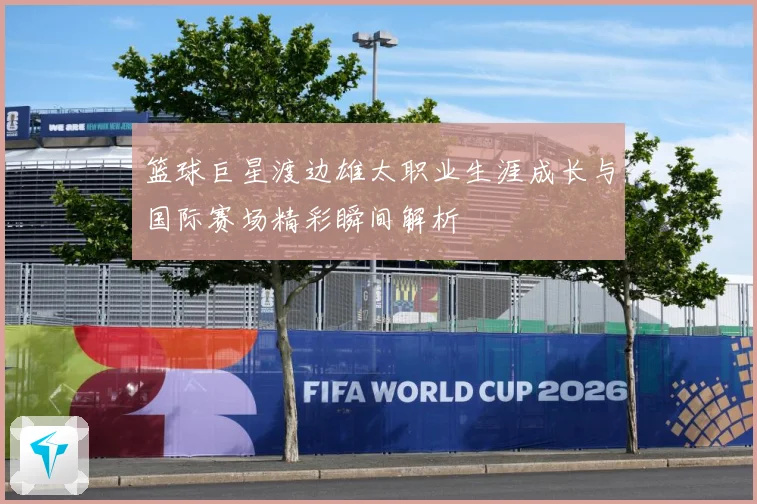 篮球巨星渡边雄太职业生涯成长与国际赛场精彩瞬间解析