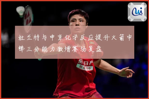 杜兰特与申京化学反应提升火箭中锋三分能力激增赛场复盘