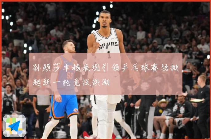 孙颖莎卓越表现引领乒乓球赛场掀起新一轮竞技热潮