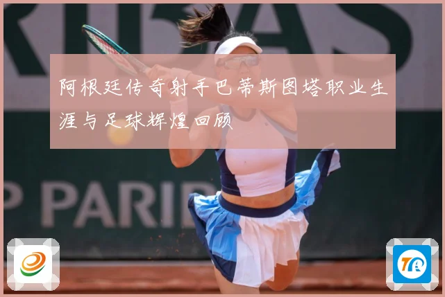 阿根廷传奇射手巴蒂斯图塔职业生涯与足球辉煌回顾