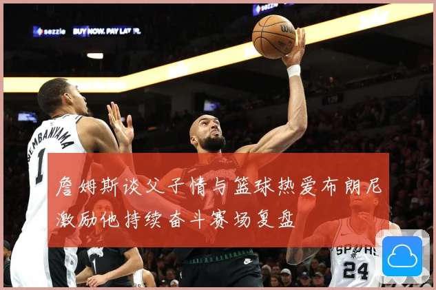 詹姆斯谈父子情与篮球热爱布朗尼激励他持续奋斗赛场复盘