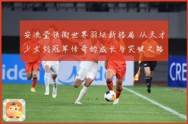 安洗莹领衔世界羽坛新格局 从天才少女到冠军传奇的成长与突破之路