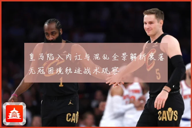 皇马陷入内讧与混乱全景解析衰落无冠困境轨迹战术观察
