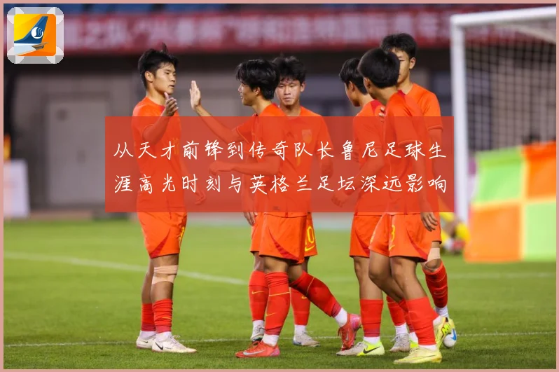 从天才前锋到传奇队长鲁尼足球生涯高光时刻与英格兰足坛深远影响解析