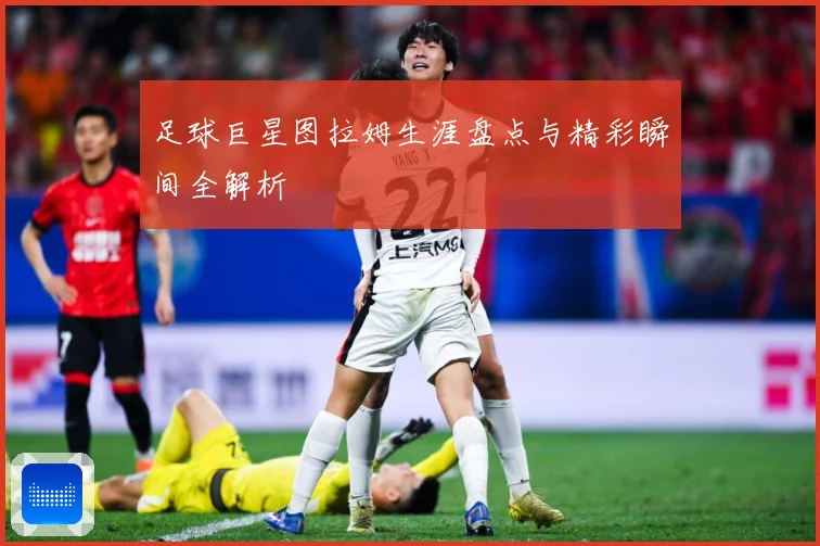 足球巨星图拉姆生涯盘点与精彩瞬间全解析